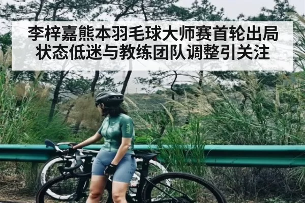 李梓嘉熊本羽毛球大师赛首轮出局 状态低迷与教练团队调整引关注